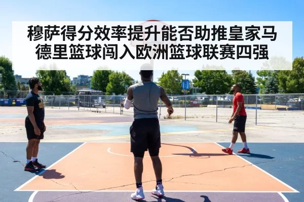 穆萨得分效率提升能否助推皇家马德里篮球闯入欧洲篮球联赛四强