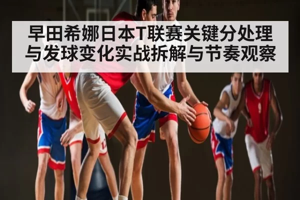 早田希娜日本T联赛关键分处理与发球变化实战拆解与节奏观察
